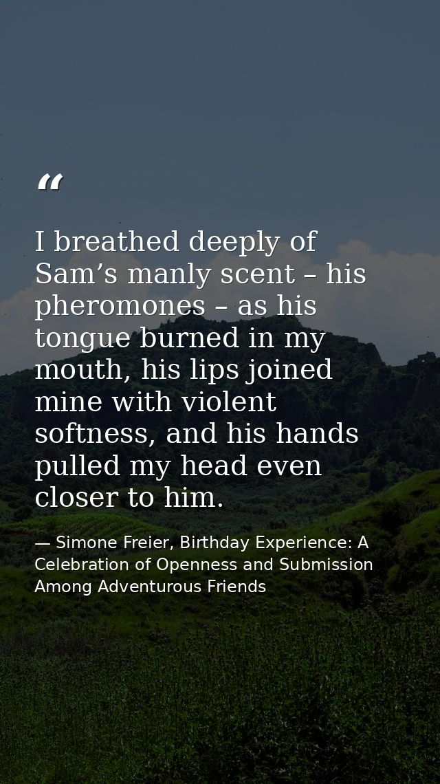 I breathed deeply of Sam’s manly scent – his pheromones – as his tongue burned in my mouth, his lips joined mine with vi — Simone Freier, Birthday Experience: A Celebration of Openness and Submission Among Adventurous Friends
