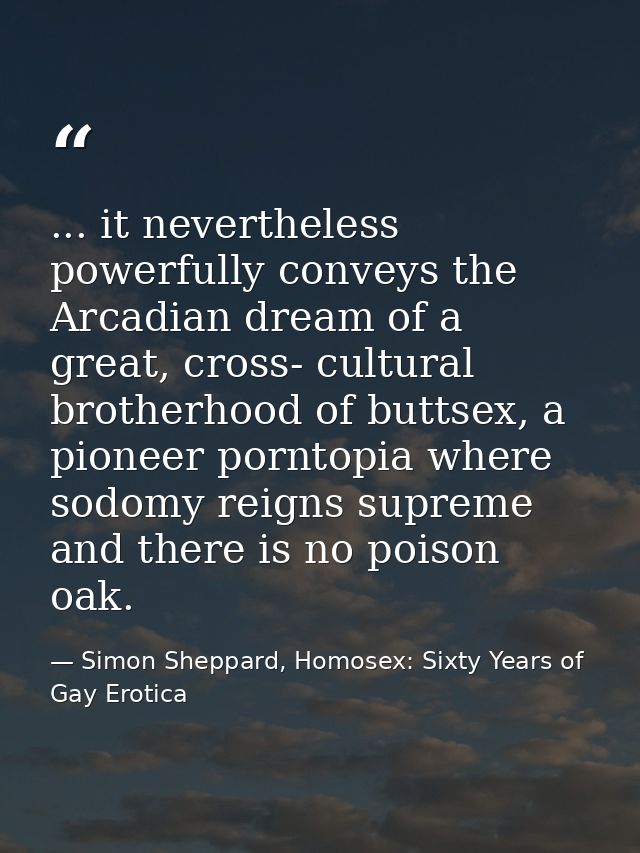 ... it nevertheless powerfully conveys the Arcadian dream of a great, cross- cultural brotherhood of buttsex, a pioneer  — Simon Sheppard, Homosex: Sixty Years of Gay Erotica