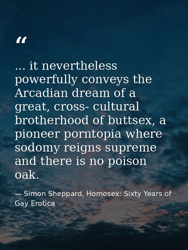 ... it nevertheless powerfully conveys the Arcadian dream of a great, cross- cultural brotherhood of buttsex, a pioneer  — Simon Sheppard, Homosex: Sixty Years of Gay Erotica