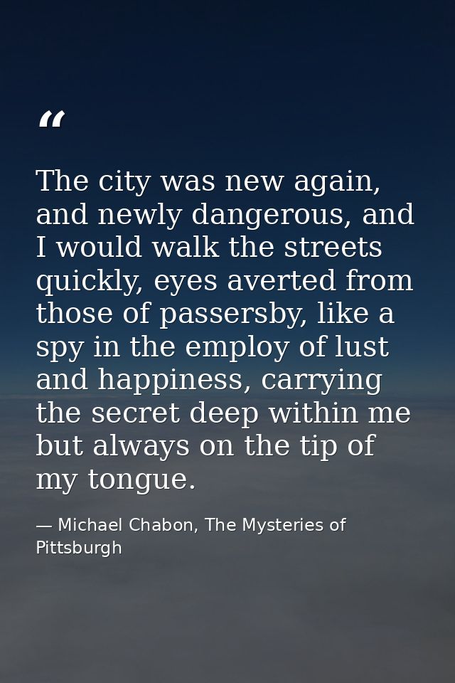 The city was new again, and newly dangerous, and I would walk the streets quickly, eyes averted from those of passersby, — Michael Chabon, The Mysteries of Pittsburgh