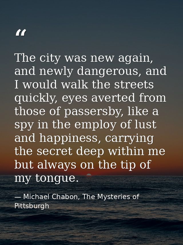The city was new again, and newly dangerous, and I would walk the streets quickly, eyes averted from those of passersby, — Michael Chabon, The Mysteries of Pittsburgh