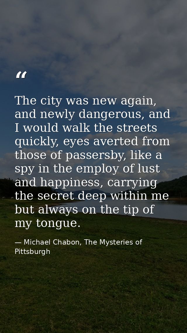 The city was new again, and newly dangerous, and I would walk the streets quickly, eyes averted from those of passersby, — Michael Chabon, The Mysteries of Pittsburgh