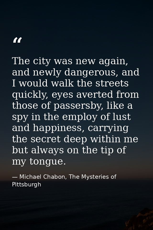 The city was new again, and newly dangerous, and I would walk the streets quickly, eyes averted from those of passersby, — Michael Chabon, The Mysteries of Pittsburgh