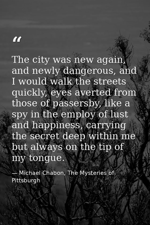 The city was new again, and newly dangerous, and I would walk the streets quickly, eyes averted from those of passersby, — Michael Chabon, The Mysteries of Pittsburgh