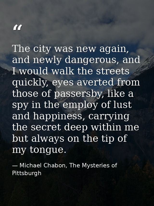 The city was new again, and newly dangerous, and I would walk the streets quickly, eyes averted from those of passersby, — Michael Chabon, The Mysteries of Pittsburgh