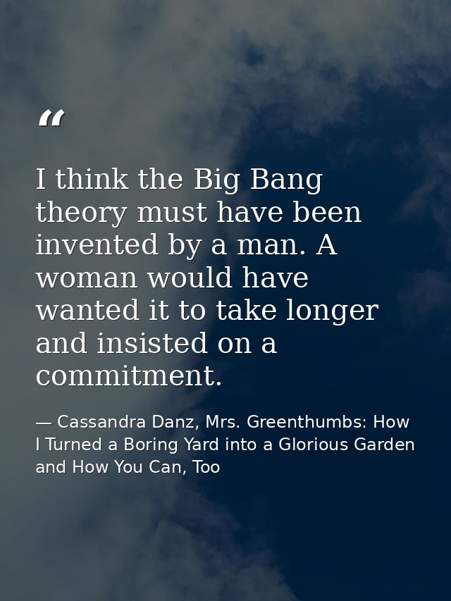 I think the Big Bang theory must have been invented by a man. A woman would have wanted it to take longer and insisted o — Cassandra Danz, Mrs. Greenthumbs: How I Turned a Boring Yard into a Glorious Garden and How You Can, Too