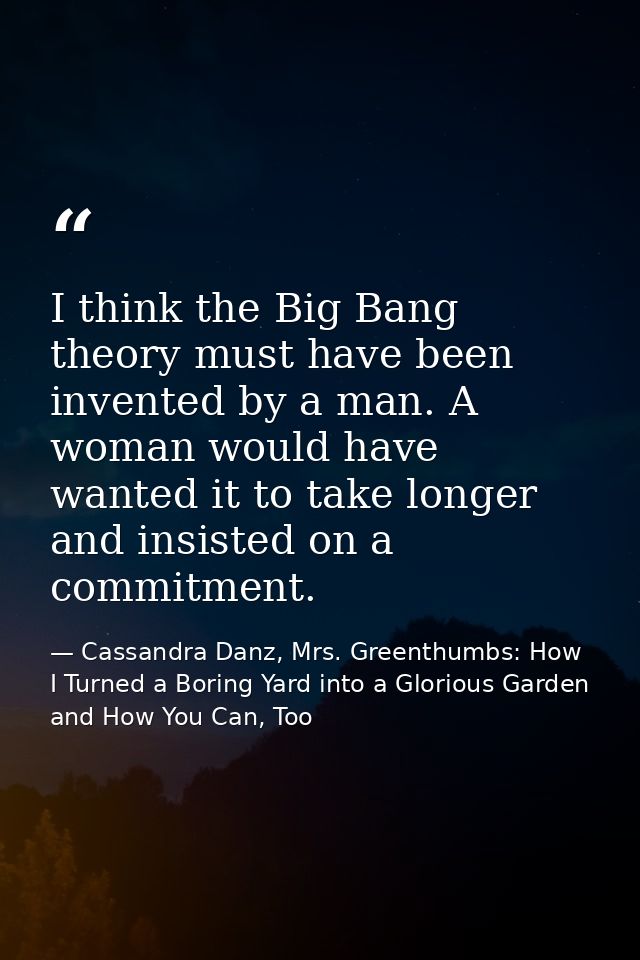 I think the Big Bang theory must have been invented by a man. A woman would have wanted it to take longer and insisted o — Cassandra Danz, Mrs. Greenthumbs: How I Turned a Boring Yard into a Glorious Garden and How You Can, Too