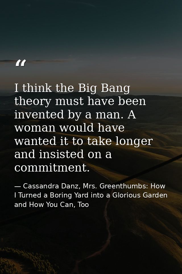 I think the Big Bang theory must have been invented by a man. A woman would have wanted it to take longer and insisted o — Cassandra Danz, Mrs. Greenthumbs: How I Turned a Boring Yard into a Glorious Garden and How You Can, Too