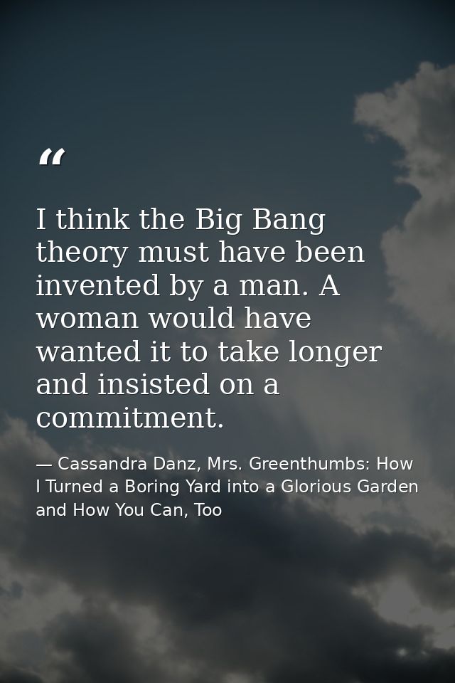 I think the Big Bang theory must have been invented by a man. A woman would have wanted it to take longer and insisted o — Cassandra Danz, Mrs. Greenthumbs: How I Turned a Boring Yard into a Glorious Garden and How You Can, Too