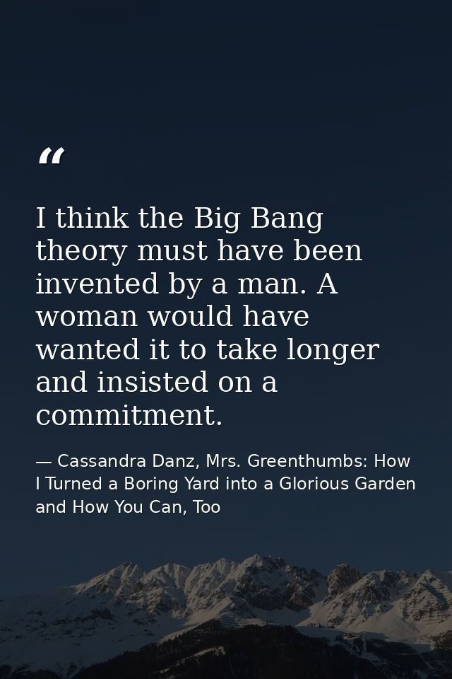 I think the Big Bang theory must have been invented by a man. A woman would have wanted it to take longer and insisted o — Cassandra Danz, Mrs. Greenthumbs: How I Turned a Boring Yard into a Glorious Garden and How You Can, Too