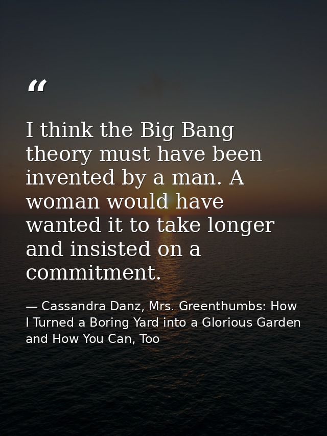 I think the Big Bang theory must have been invented by a man. A woman would have wanted it to take longer and insisted o — Cassandra Danz, Mrs. Greenthumbs: How I Turned a Boring Yard into a Glorious Garden and How You Can, Too