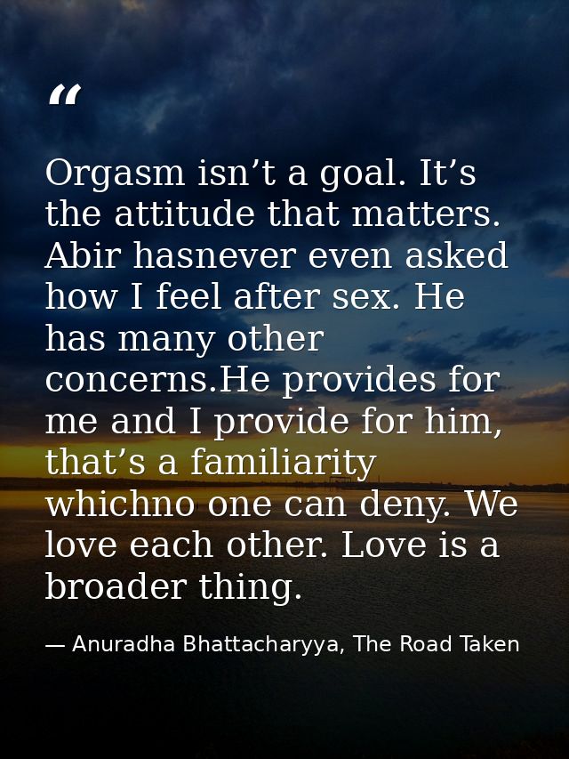 Orgasm isn’t a goal. It’s the attitude that matters. Abir hasnever even asked how I feel after sex. He has many other co — Anuradha Bhattacharyya, The Road Taken