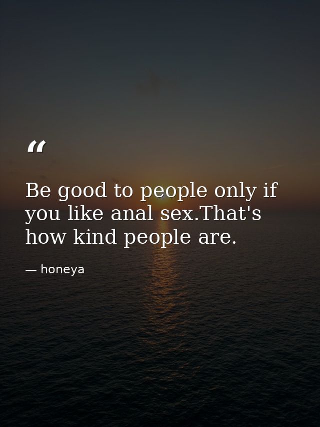 Be good to people only if you like anal sex.That's how kind people are. — honeya