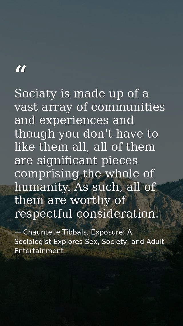 Sociaty is made up of a vast array of communities and experiences and though you don't have to like them all, all of the — Chauntelle Tibbals, Exposure: A Sociologist Explores Sex, Society, and Adult Entertainment