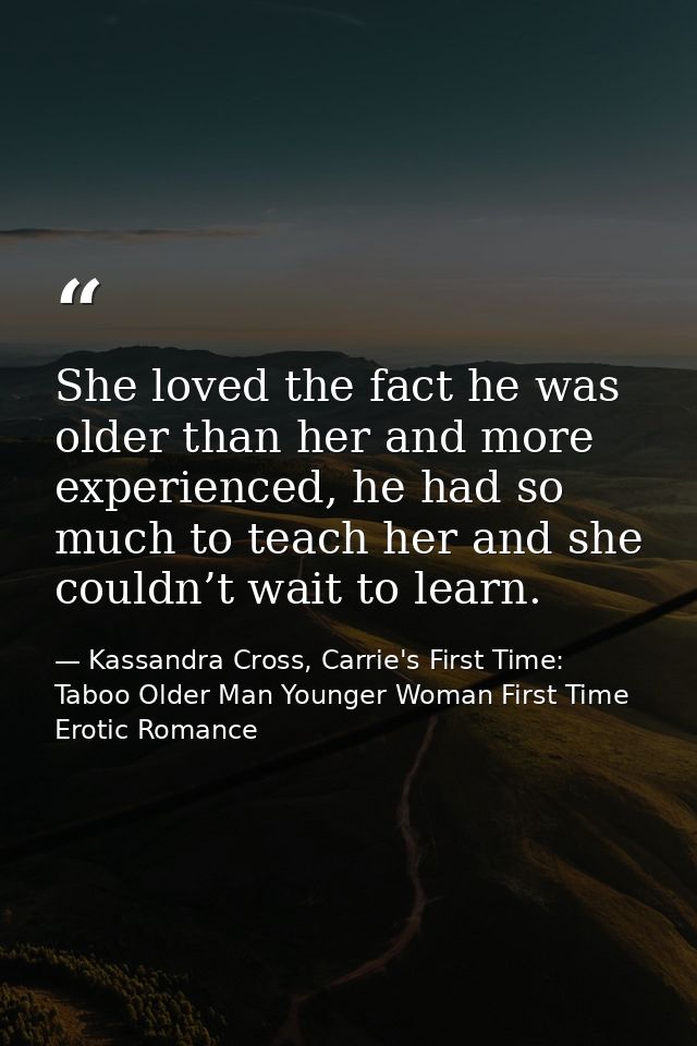 She loved the fact he was older than her and more experienced, he had so much to teach her and she couldn’t wait to lear — Kassandra Cross, Carrie's First Time: Taboo Older Man Younger Woman First Time Erotic Romance
