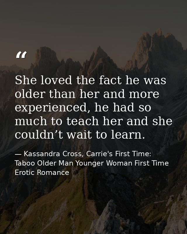 She loved the fact he was older than her and more experienced, he had so much to teach her and she couldn’t wait to lear — Kassandra Cross, Carrie's First Time: Taboo Older Man Younger Woman First Time Erotic Romance