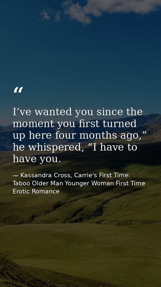 I’ve wanted you since the moment you first turned up here four months ago,” he whispered, “I have to have you. — Kassandra Cross, Carrie's First Time: Taboo Older Man Younger Woman First Time Erotic Romance