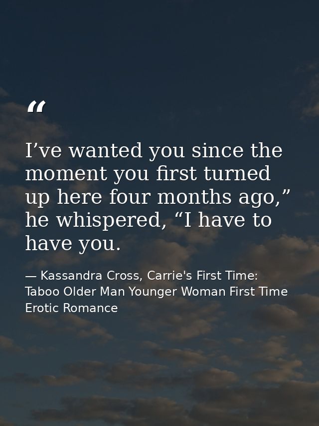 I’ve wanted you since the moment you first turned up here four months ago,” he whispered, “I have to have you. — Kassandra Cross, Carrie's First Time: Taboo Older Man Younger Woman First Time Erotic Romance