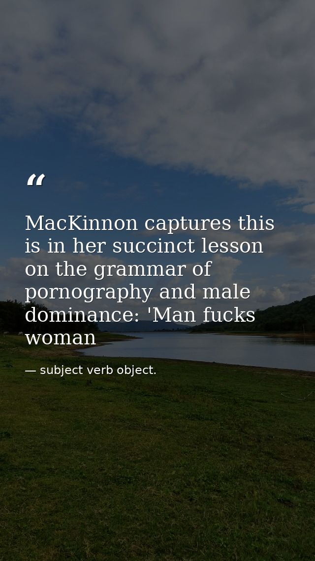 MacKinnon captures this is in her succinct lesson on the grammar of pornography and male dominance: 'Man fucks woman — subject verb object.
