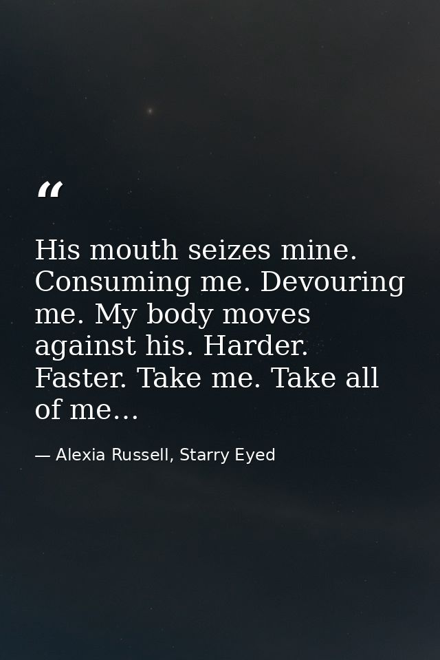 His mouth seizes mine. Consuming me. Devouring me. My body moves against his. Harder. Faster. Take me. Take all of me… — Alexia Russell, Starry Eyed