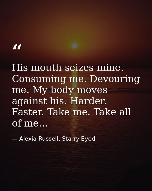 His mouth seizes mine. Consuming me. Devouring me. My body moves against his. Harder. Faster. Take me. Take all of me… — Alexia Russell, Starry Eyed