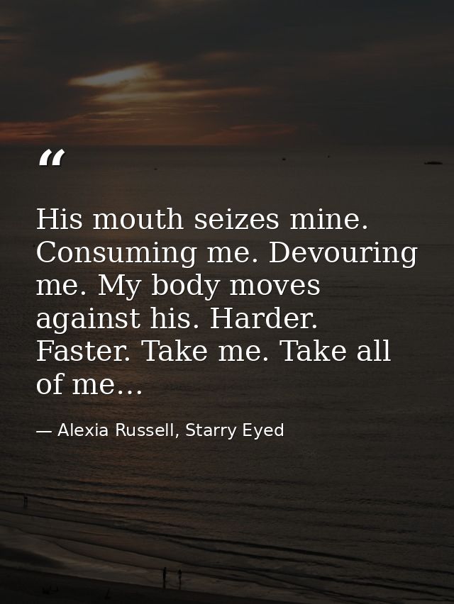 His mouth seizes mine. Consuming me. Devouring me. My body moves against his. Harder. Faster. Take me. Take all of me… — Alexia Russell, Starry Eyed