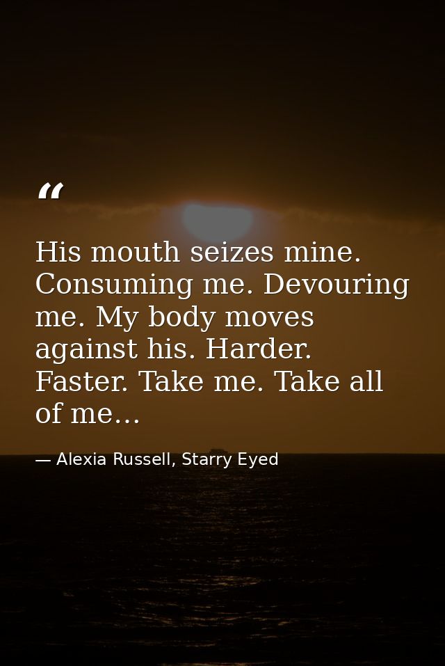 His mouth seizes mine. Consuming me. Devouring me. My body moves against his. Harder. Faster. Take me. Take all of me… — Alexia Russell, Starry Eyed