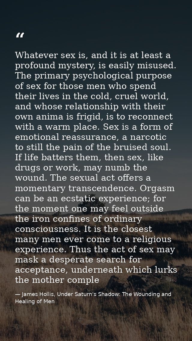 Whatever sex is, and it is at least a profound mystery, is easily misused. The primary psychological purpose of sex for  — James Hollis, Under Saturn's Shadow: The Wounding and Healing of Men