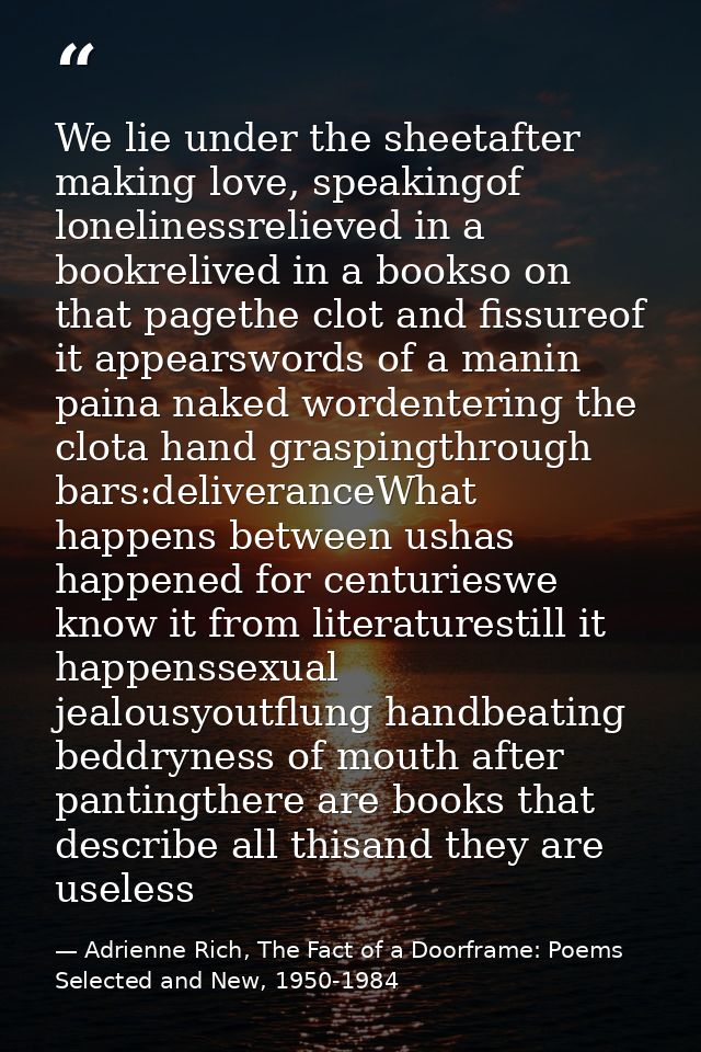 We lie under the sheetafter making love, speakingof lonelinessrelieved in a bookrelived in a bookso on that pagethe clot — Adrienne Rich, The Fact of a Doorframe: Poems Selected and New, 1950-1984