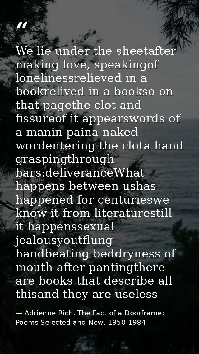 We lie under the sheetafter making love, speakingof lonelinessrelieved in a bookrelived in a bookso on that pagethe clot — Adrienne Rich, The Fact of a Doorframe: Poems Selected and New, 1950-1984