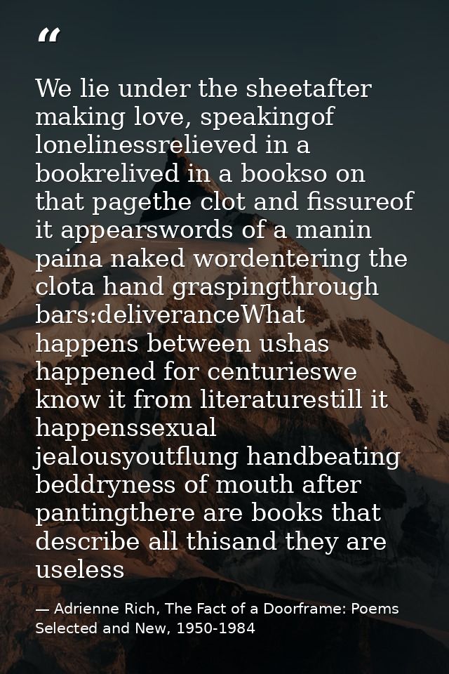 We lie under the sheetafter making love, speakingof lonelinessrelieved in a bookrelived in a bookso on that pagethe clot — Adrienne Rich, The Fact of a Doorframe: Poems Selected and New, 1950-1984
