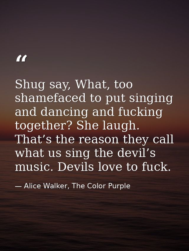 Shug say, What, too shamefaced to put singing and dancing and fucking together? She laugh. That’s the reason they call w — Alice Walker, The Color Purple