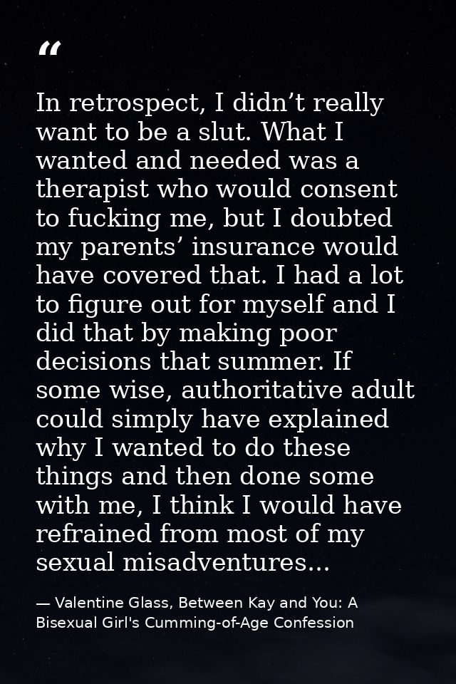 In retrospect, I didn’t really want to be a slut. What I wanted and needed was a therapist who would consent to fucking  — Valentine Glass, Between Kay and You: A Bisexual Girl's Cumming-of-Age Confession