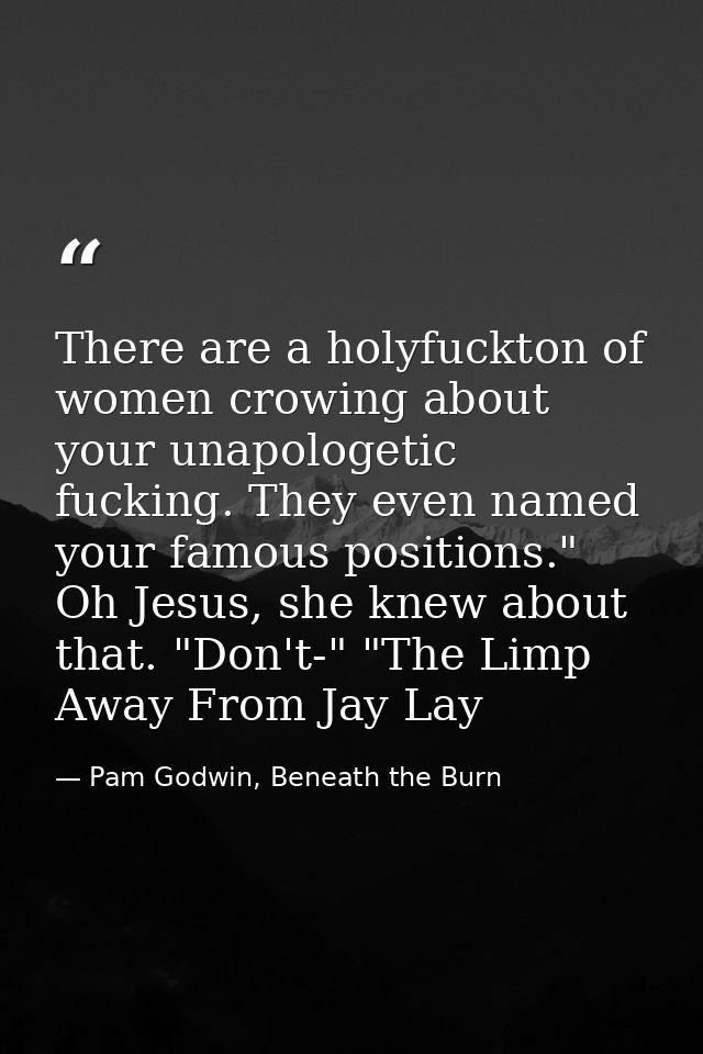 There are a holyfuckton of women crowing about your unapologetic fucking. They even named your famous positions." Oh Jes — Pam Godwin, Beneath the Burn
