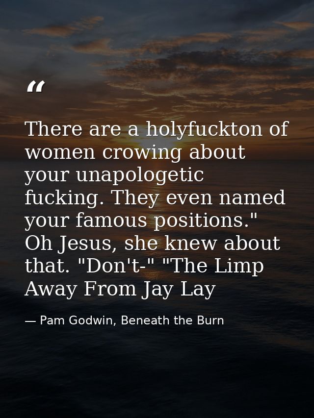 There are a holyfuckton of women crowing about your unapologetic fucking. They even named your famous positions." Oh Jes — Pam Godwin, Beneath the Burn