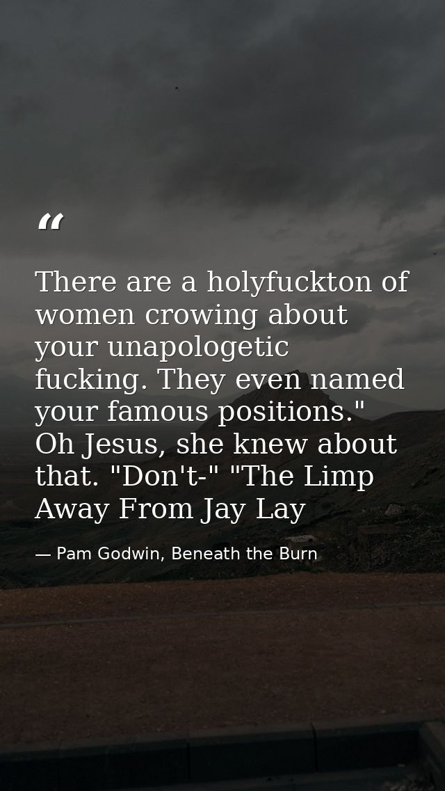 There are a holyfuckton of women crowing about your unapologetic fucking. They even named your famous positions." Oh Jes — Pam Godwin, Beneath the Burn