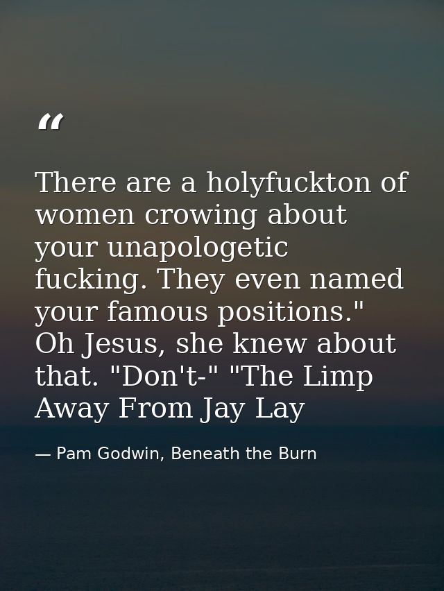 There are a holyfuckton of women crowing about your unapologetic fucking. They even named your famous positions." Oh Jes — Pam Godwin, Beneath the Burn