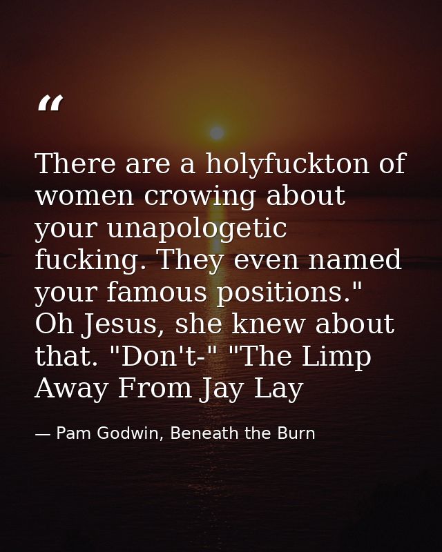 There are a holyfuckton of women crowing about your unapologetic fucking. They even named your famous positions." Oh Jes — Pam Godwin, Beneath the Burn