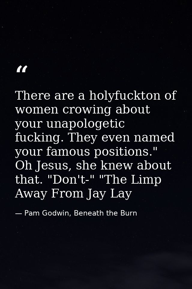 There are a holyfuckton of women crowing about your unapologetic fucking. They even named your famous positions." Oh Jes — Pam Godwin, Beneath the Burn