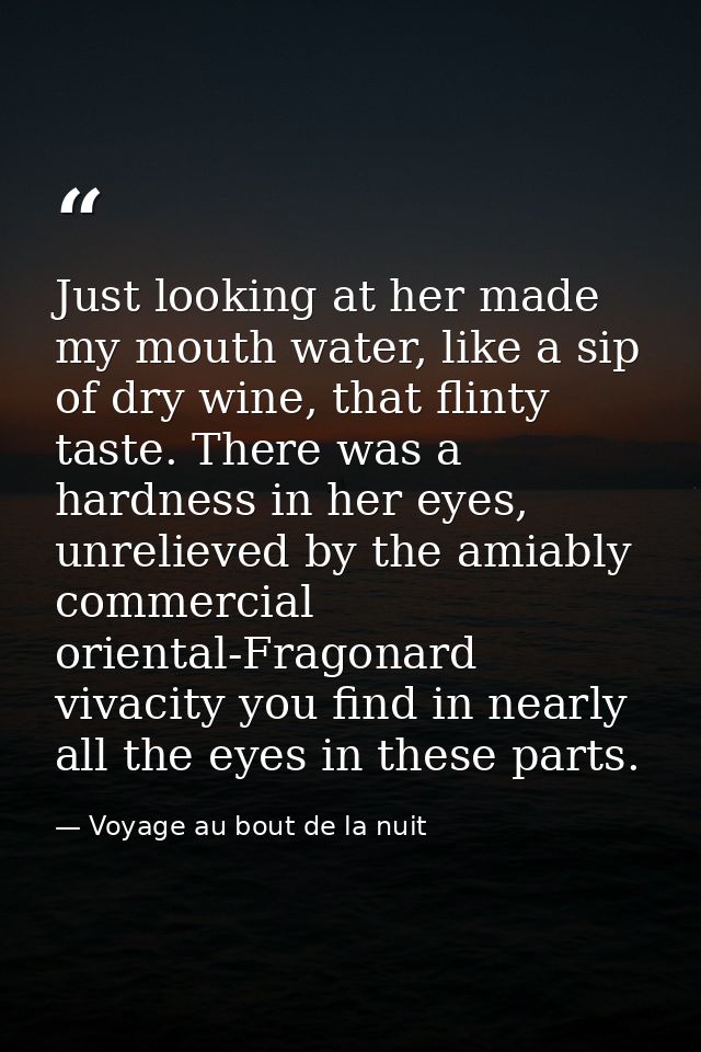 Just looking at her made my mouth water, like a sip of dry wine, that flinty taste. There was a hardness in her eyes, un — Voyage au bout de la nuit