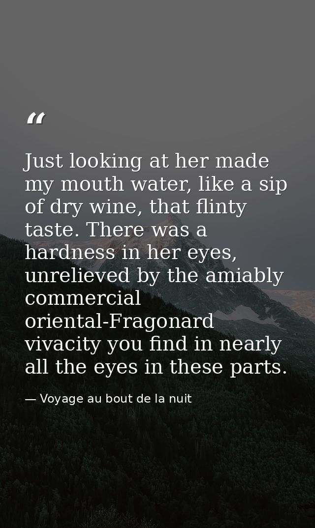 Just looking at her made my mouth water, like a sip of dry wine, that flinty taste. There was a hardness in her eyes, un — Voyage au bout de la nuit