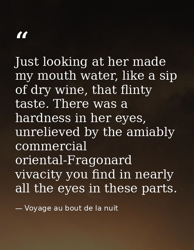 Just looking at her made my mouth water, like a sip of dry wine, that flinty taste. There was a hardness in her eyes, un — Voyage au bout de la nuit