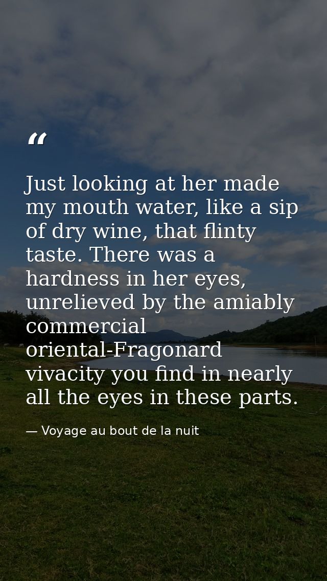 Just looking at her made my mouth water, like a sip of dry wine, that flinty taste. There was a hardness in her eyes, un — Voyage au bout de la nuit