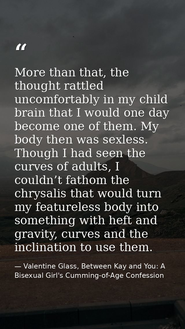 More than that, the thought rattled uncomfortably in my child brain that I would one day become one of them. My body the — Valentine Glass, Between Kay and You: A Bisexual Girl's Cumming-of-Age Confession