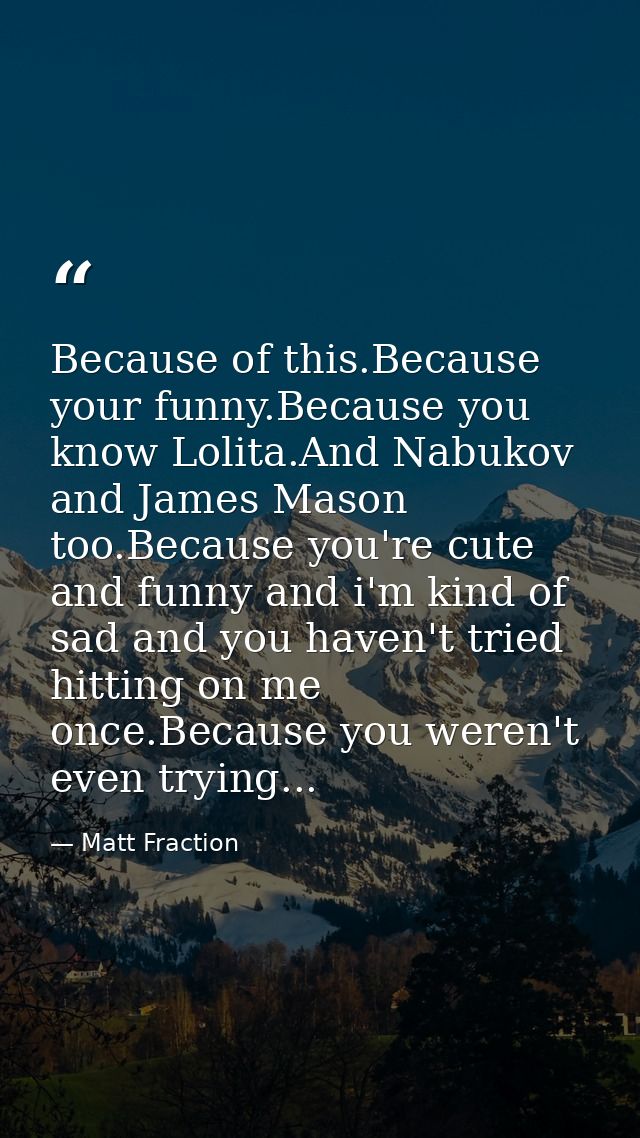 Because of this.Because your funny.Because you know Lolita.And Nabukov and James Mason too.Because you're cute and funny — Matt Fraction