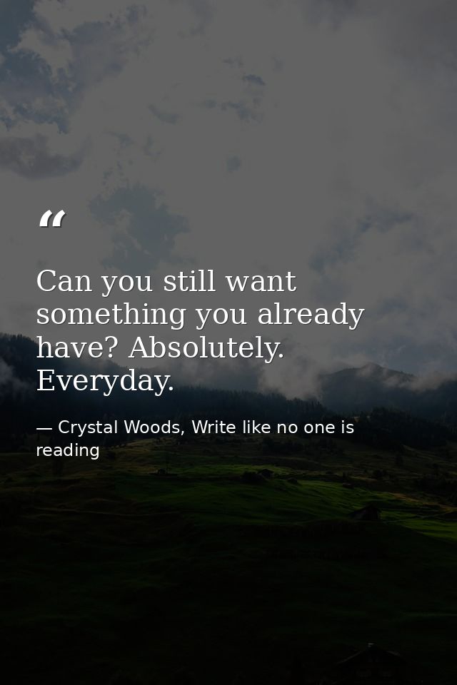 Can you still want something you already have? Absolutely. Everyday. — Crystal Woods, Write like no one is reading
