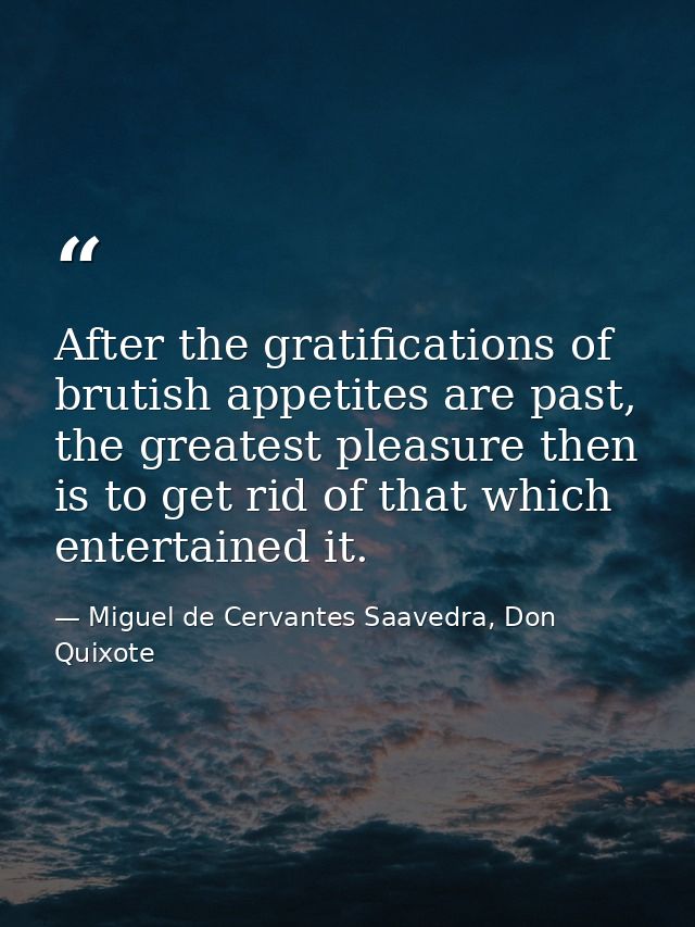 After the gratifications of brutish appetites are past, the greatest pleasure then is to get rid of that which entertain — Miguel de Cervantes Saavedra, Don Quixote