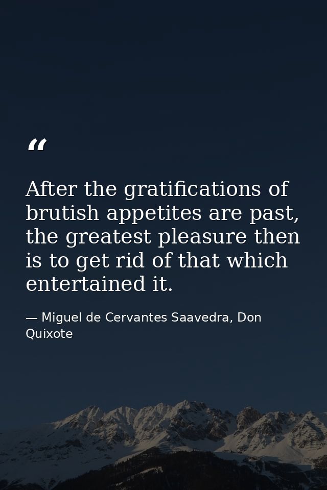 After the gratifications of brutish appetites are past, the greatest pleasure then is to get rid of that which entertain — Miguel de Cervantes Saavedra, Don Quixote