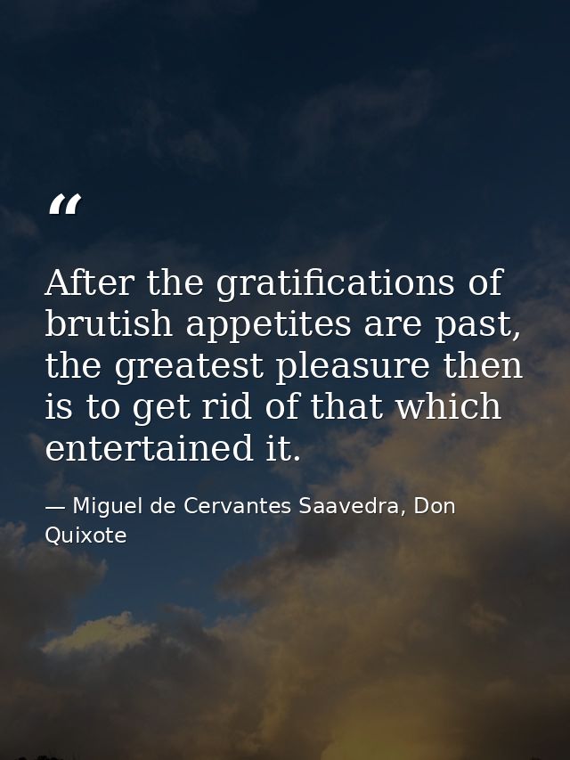 After the gratifications of brutish appetites are past, the greatest pleasure then is to get rid of that which entertain — Miguel de Cervantes Saavedra, Don Quixote