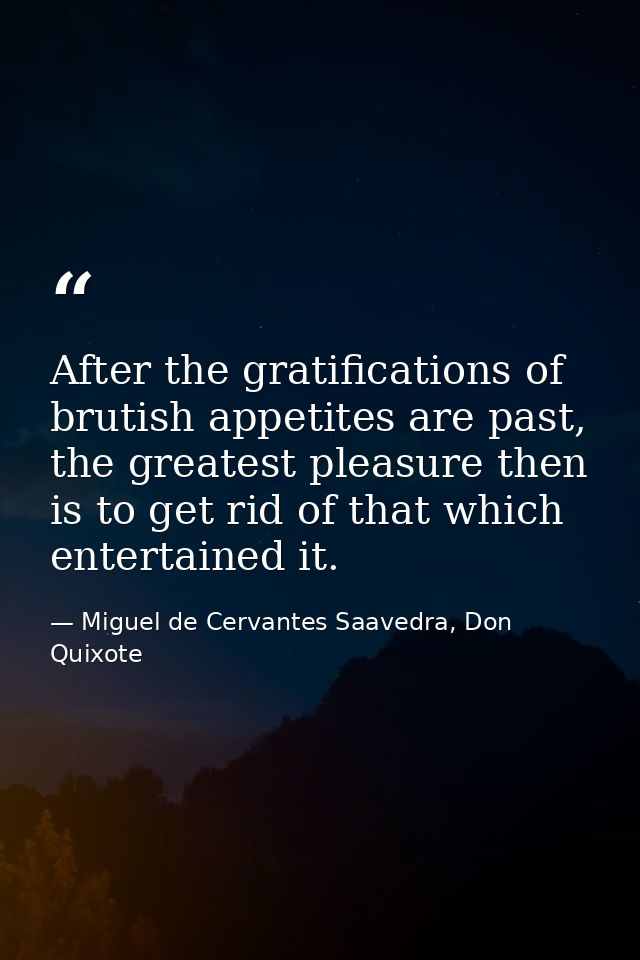After the gratifications of brutish appetites are past, the greatest pleasure then is to get rid of that which entertain — Miguel de Cervantes Saavedra, Don Quixote